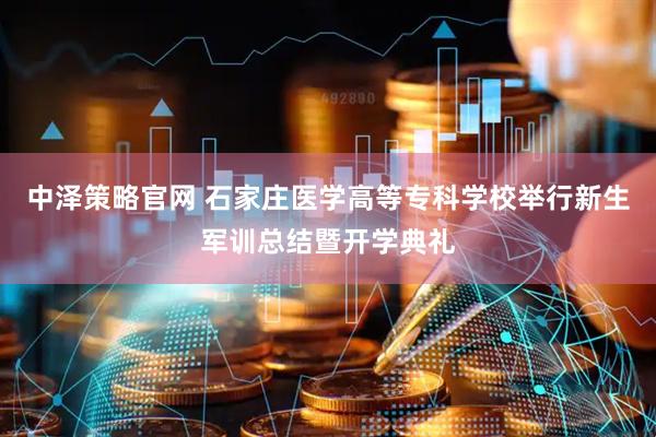 中泽策略官网 石家庄医学高等专科学校举行新生军训总结暨开学典礼