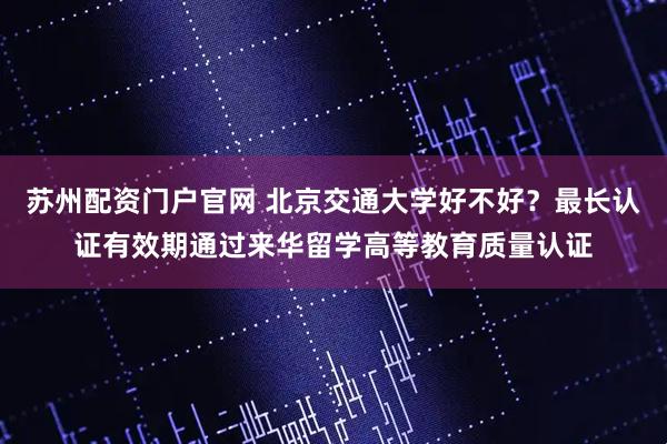 苏州配资门户官网 北京交通大学好不好？最长认证有效期通过来华留学高等教育质量认证