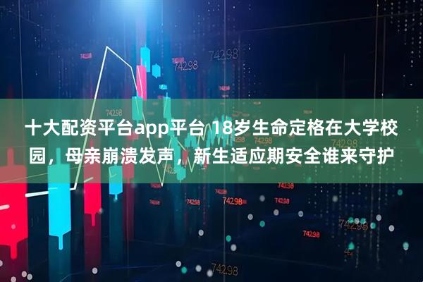 十大配资平台app平台 18岁生命定格在大学校园，母亲崩溃发声，新生适应期安全谁来守护