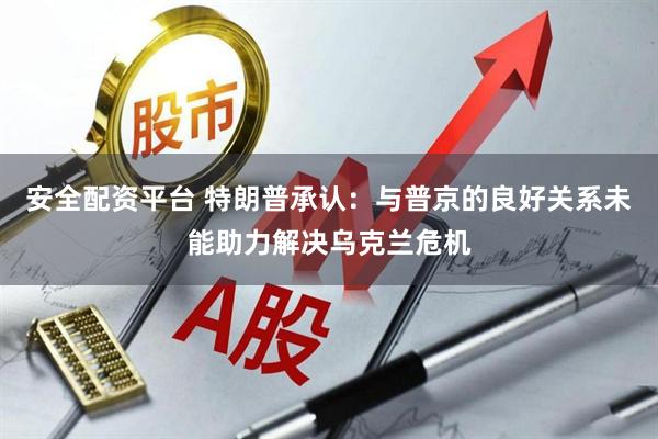 安全配资平台 特朗普承认：与普京的良好关系未能助力解决乌克兰危机