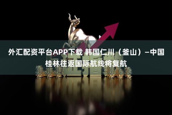 外汇配资平台APP下载 韩国仁川（釜山）—中国桂林往返国际航线将复航