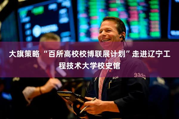大旗策略 “百所高校校博联展计划”走进辽宁工程技术大学校史馆