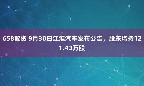 658配资 9月30日江淮汽车发布公告，股东增持121.43万股