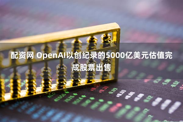 配资网 OpenAI以创纪录的5000亿美元估值完成股票出售