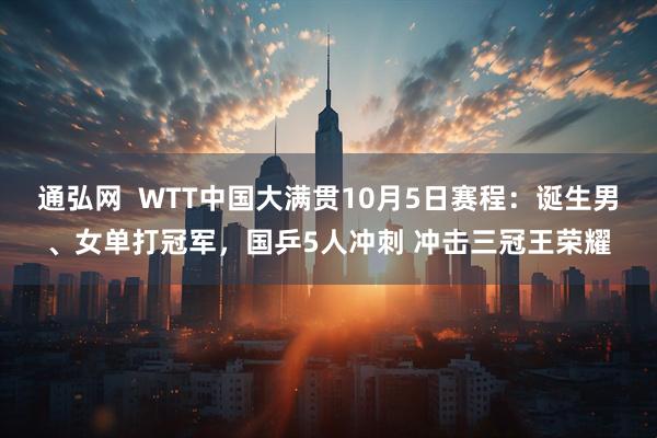 通弘网  WTT中国大满贯10月5日赛程：诞生男、女单打冠军，国乒5人冲刺 冲击三冠王荣耀