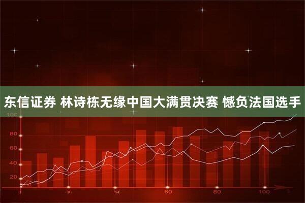 东信证券 林诗栋无缘中国大满贯决赛 憾负法国选手