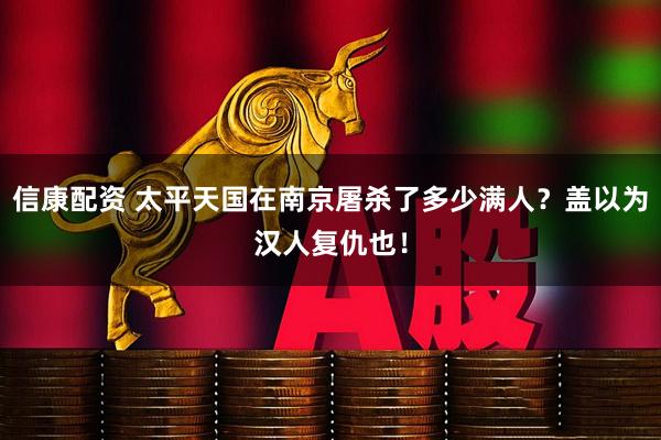 信康配资 太平天国在南京屠杀了多少满人？盖以为汉人复仇也！
