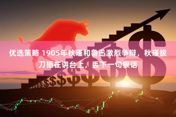 优选策略 1905年秋瑾和鲁迅激烈争辩，秋瑾拔刀插在讲台上，丢下一句狠话