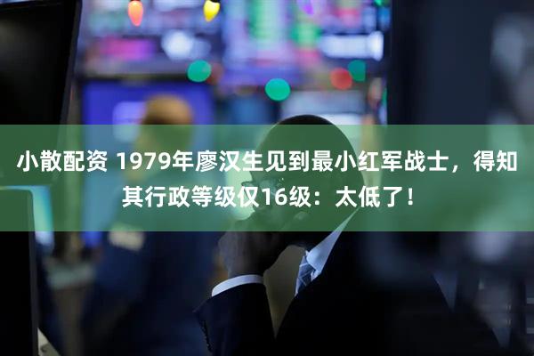 小散配资 1979年廖汉生见到最小红军战士，得知其行政等级仅16级：太低了！