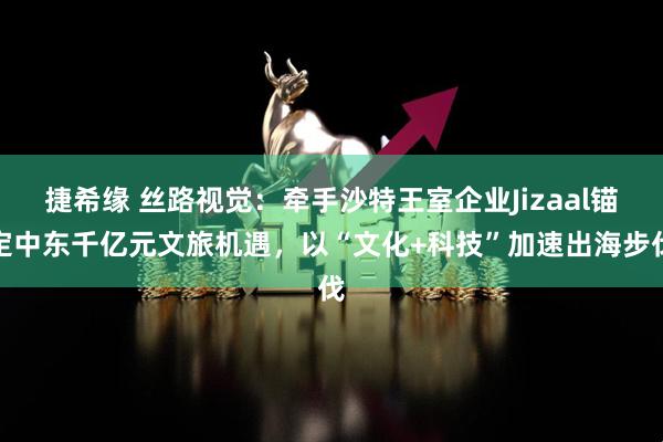 捷希缘 丝路视觉：牵手沙特王室企业Jizaal锚定中东千亿元文旅机遇，以“文化+科技”加速出海步伐