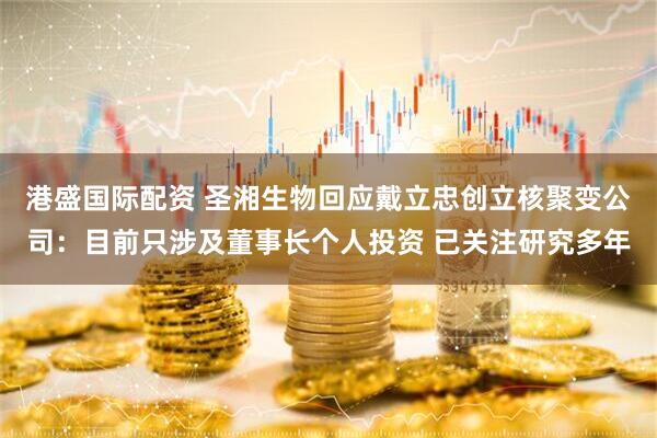 港盛国际配资 圣湘生物回应戴立忠创立核聚变公司：目前只涉及董事长个人投资 已关注研究多年