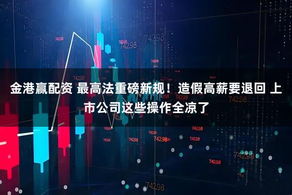 金港赢配资 最高法重磅新规！造假高薪要退回 上市公司这些操作全凉了
