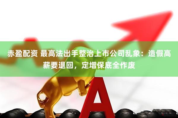 赤盈配资 最高法出手整治上市公司乱象：造假高薪要退回，定增保底全作废