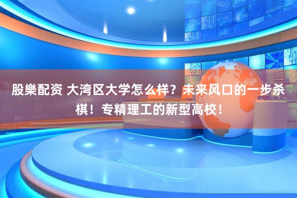 股樂配资 大湾区大学怎么样？未来风口的一步杀棋！专精理工的新型高校！