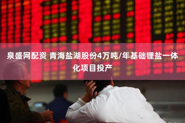 泉盛网配资 青海盐湖股份4万吨/年基础锂盐一体化项目投产