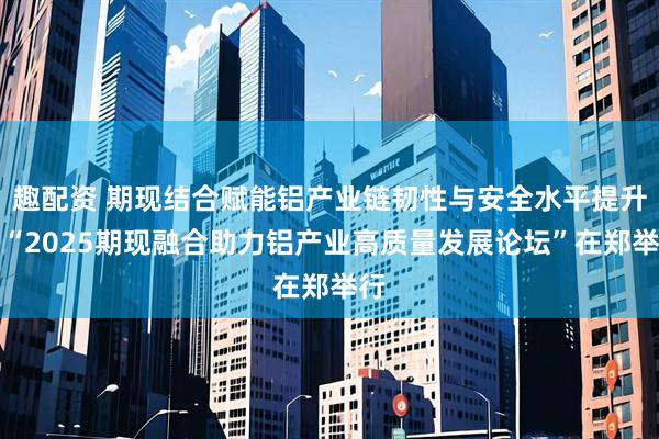 趣配资 期现结合赋能铝产业链韧性与安全水平提升！“2025期现融合助力铝产业高质量发展论坛”在郑举行