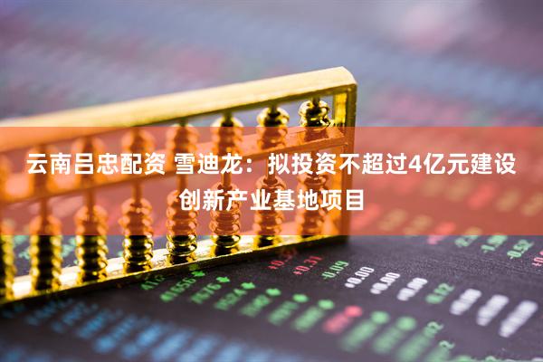 云南吕忠配资 雪迪龙：拟投资不超过4亿元建设创新产业基地项目
