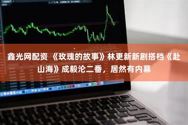 鑫光网配资 《玫瑰的故事》林更新新剧搭档《赴山海》成毅沦二番，居然有内幕