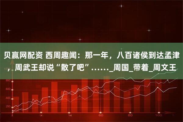贝赢网配资 西周趣闻：那一年，八百诸侯到达孟津，周武王却说“散了吧”……_周国_带着_周文王