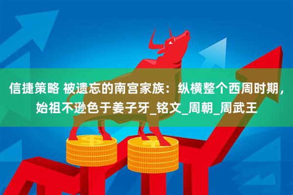 信捷策略 被遗忘的南宫家族：纵横整个西周时期，始祖不逊色于姜子牙_铭文_周朝_周武王