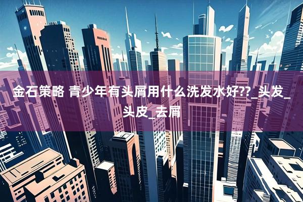 金石策略 青少年有头屑用什么洗发水好??_头发_头皮_去屑