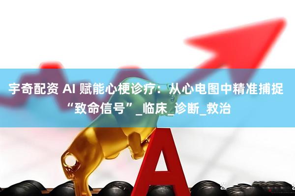 宇奇配资 AI 赋能心梗诊疗：从心电图中精准捕捉 “致命信号”_临床_诊断_救治