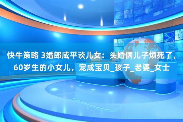 快牛策略 3婚郎咸平谈儿女：头婚俩儿子烦死了，60岁生的小女儿，宠成宝贝_孩子_老婆_女士