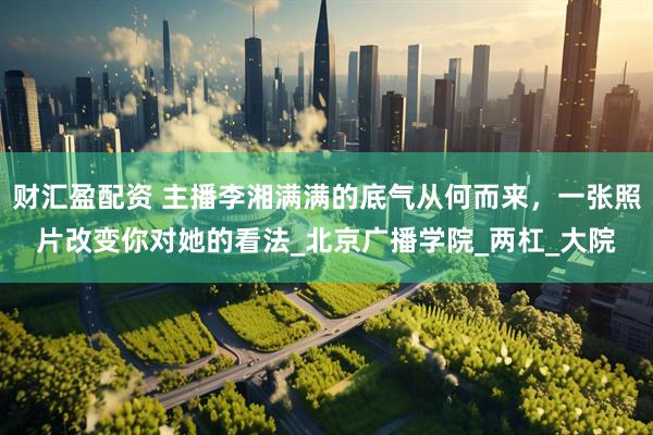财汇盈配资 主播李湘满满的底气从何而来，一张照片改变你对她的看法_北京广播学院_两杠_大院