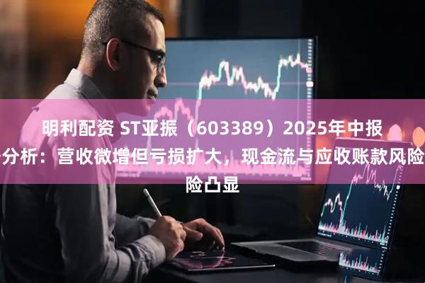 明利配资 ST亚振（603389）2025年中报财务分析：营收微增但亏损扩大，现金流与应收账款风险凸显