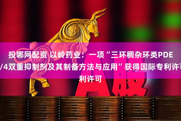 投哪网配资 以岭药业：一项“三环稠杂环类PDE3/4双重抑制剂及其制备方法与应用”获得国际专利许可