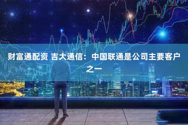 财富通配资 吉大通信：中国联通是公司主要客户之一
