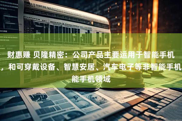 财惠赚 贝隆精密：公司产品主要运用于智能手机领域，和可穿戴设备、智慧安居、汽车电子等非智能手机领域