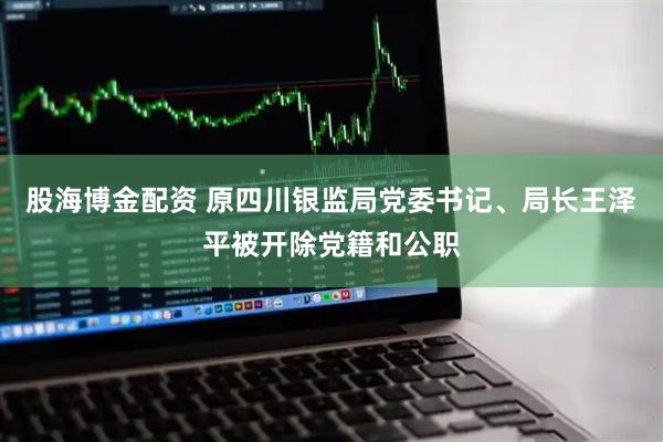 股海博金配资 原四川银监局党委书记、局长王泽平被开除党籍和公职